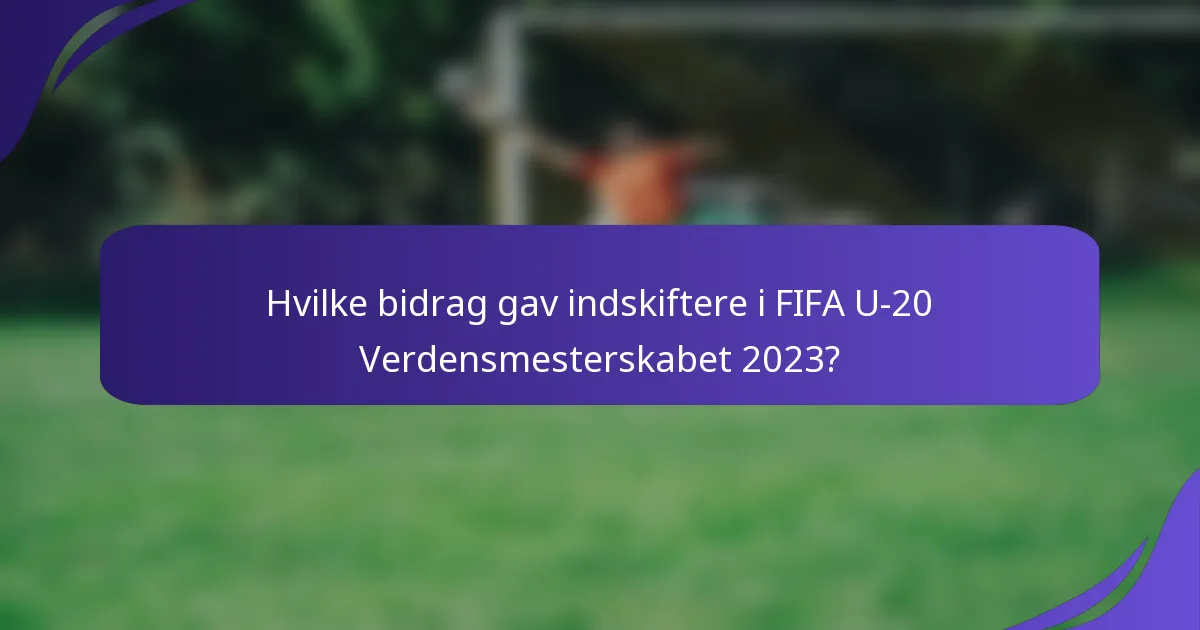 Hvilke bidrag gav indskiftere i FIFA U-20 Verdensmesterskabet 2023?
