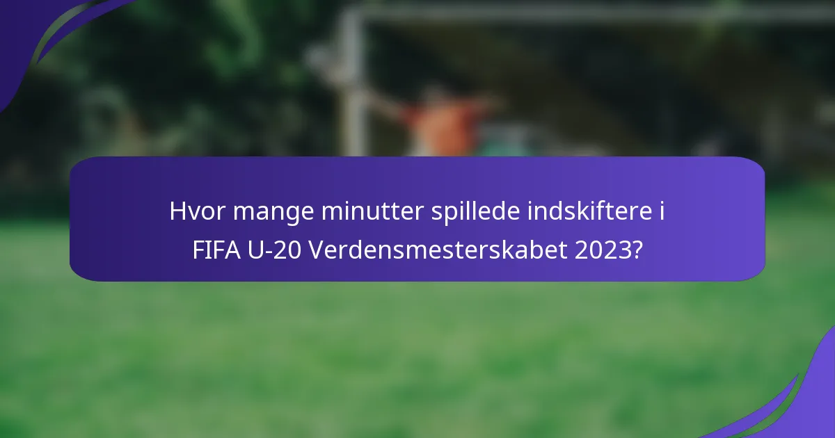 Hvor mange minutter spillede indskiftere i FIFA U-20 Verdensmesterskabet 2023?
